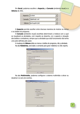 27
Em Geral, podemos escolher o Aspecto, a Camada (ambiente visual) e o
Idioma do JClic.
O Aspecto permite escolher entre diversas maneiras de mostrar os menus
e os botões do programa.
A Camada (ambiente visual) escolhida determinará a moldura com a qual
se visualizará as atividades, com respeito ao desenho, cor e aspecto e situação
dos botões e contadores, sempre que a atividade que está funcionando não tenha
uma pele definida pelo autor.
A mudança de Idioma afeta os menus e botões do programa, não a atividade.
Na aba Relatórios, será dado o comando para gerar relatórios no JClic reports.
Na aba Multimédia, podemos configurar o sistema multimídia e ativar ou
desativar os sons de eventos.
 