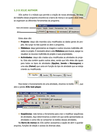 29
1.3 O JCLIC AUTHOR
JClic author é o módulo que permite a criação de novas atividades. Na área
de trabalho desse programa encontra-se a barra de menus e as quatro abas onde
se organizam as diferentes ferramentas do programa.
Estas abas são:
•	 Projecto: daqui são inseridos e/ou modificados os dados gerais do pro-
jeto. Ela surge na tela quando se abre o programa.
•	 Midiateca: daqui gerenciamos as imagens e outros recursos multimídia utili-
zados no projeto. É necessário ativar a aba Midiateca para buscar, apagar ou
visualizar os recursos multimídia do projeto e suas propriedades.
•	 Actividades: daqui são criadas e/ou modificadas as atividades do proje-
to. Esta aba contém quatro outras abas, sendo que três delas são iguais
para todos os tipos de atividades (Opções, Janela e Mensagens) e
uma aba (Painel) que varia em função do tipo de atividade que se esteja
criando ou modificando.
Para testar o funcionamento de uma atividade, clicamos no botão , que
abre a janela JClic test player.
•	 Seqüências: nela temos a ferramenta para criar e modificar sequências
de atividades. Aqui determinamos a ordem em que serão apresentadas as
atividades e como irão se comportar os botões dessas atividades.
Na Barra de menus do JClic author acessamos a opção de abrir e guardar
arquivos, funções de edição e acesso às diversas abas.
 