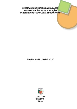 SECRETARIA DE ESTADO DA EDUCAÇÃO
SUPERINTENDÊNCIA DA EDUCAÇÃO
DIRETORIA DE TECNOLOGIA EDUCACIONAL
MANUAL PARA USO DO JCLIC
CURITIBA
SEED/PR
2010
 