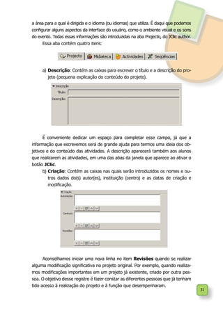 31
a área para a qual é dirigida e o idioma (ou idiomas) que utiliza. É daqui que podemos
configurar alguns aspectos da interface do usuário, como o ambiente visual e os sons
do evento. Todas essas informações são introduzidas na aba Projecto, do JClic author.
Essa aba contém quatro itens:
a)	Descrição: Contém as caixas para escrever o título e a descrição do pro-
jeto (pequena explicação do conteúdo do projeto).
É conveniente dedicar um espaço para completar esse campo, já que a
informação que escrevemos será de grande ajuda para termos uma ideia dos ob-
jetivos e do conteúdo das atividades. A descrição aparecerá também aos alunos
que realizarem as atividades, em uma das abas da janela que aparece ao ativar o
botão JClic.
b)	Criação: Contém as caixas nas quais serão introduzidos os nomes e ou-
tros dados do(s) autor(es), instituição (centro) e as datas de criação e
modificação.
Aconselhamos iniciar uma nova linha no item Revisões quando se realizar
alguma modificação significativa no projeto original. Por exemplo, quando realiza-
mos modificações importantes em um projeto já existente, criado por outra pes-
soa. O objetivo desse registro é fazer constar as diferentes pessoas que já tenham
tido acesso à realização do projeto e à função que desempenharam.
 
