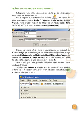 33
Praticando
PRÁTICA: CRIANDO UM NOVO PROJETO
Nesta prática iremos iniciar e configurar um projeto, que é o primeiro passo
para a criação de novas atividades.
Inicie o programa JClic author clicando no ícone , na área de tra-
balho, ou acessando o menu Iniciar / Programas / JClic author. No menu
Arquivo / Novo projeto, na janela de Criação de um novo projecto JClic,
escreva “parte1” (junto e sem as aspas), em Nome do projecto.
Note que o programa coloca o nome do arquivo igual ao que é colocado em
Nome do Projeto, e também designa uma pasta na qual será guardado o proje-
to, no caso C:Documents and SettingsmídiasJClicprojectsparte1 em
Windows ou $home/JClic/projects/parte1 em outros sistemas. Não altere!
Deixe tal qual o programa propõe. Confirme com o botão Ok.
Com o novo projeto criado, preencha mais alguns dados antes de iniciar a
criação de atividades.
Clique sobre a aba Projecto e, depois, em cada seta da esquerda para pre-
encher todos os dados (para fechar, clique novamente sobre cada seta que agora
se encontra voltada para baixo).
 