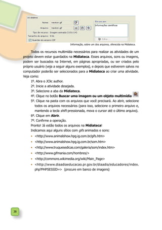38
Todos os recursos multimídia necessários para realizar as atividades de um
projeto devem estar guardados na Midiateca. Esses arquivos, sons ou imagens,
podem ser buscados na Internet, em páginas apropriadas, ou ser criados pelo
próprio usuário (veja a seguir alguns exemplos), e depois que estiverem salvos no
computador poderão ser selecionados para a Midiateca ao criar uma atividade.
Veja como:
1º. Abra o JClic author.
2º. Inicie a atividade desejada.
3º. Selecione a aba da Midiateca.
4º. Clique no botão Buscar uma imagem ou um objeto multimídia
5º. Clique na pasta com os arquivos que você precisará. Ao abrir, selecione
todos os arquivos necessários (para isso, selecione o primeiro arquivo e,
mantendo a tecla shift pressionada, mova o cursor até o último arquivo).
6º. Clique em Abrir.
7º. Confirme a operação.
Pronto! Já estão todos os arquivos na Midiateca!
Indicamos aqui alguns sítios com gifs animados e sons:
•	 <http://www.animalshow.hpg.ig.com.br/gifs.htm>
•	 <http://www.animalshow.hpg.ig.com.br/som.htm>
•	 <http://www.truquesedicas.com/galeria/som/index.htm>
•	 <http://www.gifmania.com/hombres/>
•	 <http://commons.wikimedia.org/wiki/Main_Page>
•	 <http://www.diaadiaeducacao.pr.gov.br/diaadia/educadores/index.
php?PHPSESSID=> (procure em banco de imagens)
Informação, sobre um dos arquivos, oferecida na Midiateca.
 