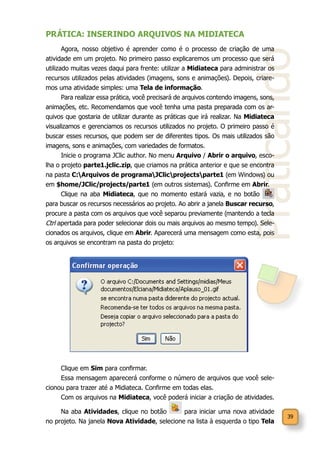 39
Praticando
PRÁTICA: INSERINDO ARQUIVOS NA MIDIATECA
Agora, nosso objetivo é aprender como é o processo de criação de uma
atividade em um projeto. No primeiro passo explicaremos um processo que será
utilizado muitas vezes daqui para frente: utilizar a Midiateca para administrar os
recursos utilizados pelas atividades (imagens, sons e animações). Depois, criare-
mos uma atividade simples: uma Tela de informação.
Para realizar essa prática, você precisará de arquivos contendo imagens, sons,
animações, etc. Recomendamos que você tenha uma pasta preparada com os ar-
quivos que gostaria de utilizar durante as práticas que irá realizar. Na Midiateca
visualizamos e gerenciamos os recursos utilizados no projeto. O primeiro passo é
buscar esses recursos, que podem ser de diferentes tipos. Os mais utilizados são
imagens, sons e animações, com variedades de formatos.
Inicie o programa JClic author. No menu Arquivo / Abrir o arquivo, esco-
lha o projeto parte1.jclic.zip, que criamos na prática anterior e que se encontra
na pasta C:Arquivos de programaJClicprojectsparte1 (em Windows) ou
em $home/JClic/projects/parte1 (em outros sistemas). Confirme em Abrir.
Clique na aba Midiateca, que no momento estará vazia, e no botão
para buscar os recursos necessários ao projeto. Ao abrir a janela Buscar recurso,
procure a pasta com os arquivos que você separou previamente (mantendo a tecla
Ctrl apertada para poder selecionar dois ou mais arquivos ao mesmo tempo). Sele-
cionados os arquivos, clique em Abrir. Aparecerá uma mensagem como esta, pois
os arquivos se encontram na pasta do projeto:
Clique em Sim para confirmar.
Essa mensagem aparecerá conforme o número de arquivos que você sele-
cionou para trazer até a Midiateca. Confirme em todas elas.
Com os arquivos na Midiateca, você poderá iniciar a criação de atividades.
Na aba Atividades, clique no botão para iniciar uma nova atividade
no projeto. Na janela Nova Atividade, selecione na lista à esquerda o tipo Tela
 