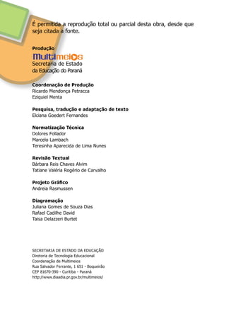 É permitida a reprodução total ou parcial desta obra, desde que
seja citada a fonte.
Produção
Coordenação de Produção
Ricardo Mendonça Petracca
Eziquiel Menta
Pesquisa, tradução e adaptação de texto
Elciana Goedert Fernandes
Normatização Técnica
Dolores Follador
Marcelo Lambach
Teresinha Aparecida de Lima Nunes
Revisão Textual
Bárbara Reis Chaves Alvim
Tatiane Valéria Rogério de Carvalho
Projeto Gráfico
Andreia Rasmussen
Diagramação
Juliana Gomes de Souza Dias
Rafael Cadilhe David
Taisa Delazzeri Burtet
SECRETARIA DE ESTADO DA EDUCAÇÃO
Diretoria de Tecnologia Educacional
Coordenação de Multimeios
Rua Salvador Ferrante, 1 651 - Boqueirão
CEP 81670-390 - Curitiba - Paraná
http://www.diaadia.pr.gov.br/multimeios/
Secretaria de Estado
da Educação do Paraná
 