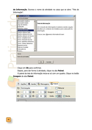 40
Praticando
de Informação. Escreva o nome da atividade na caixa que se abre: “Tela de
Informação”.
Clique em Ok para confirmar.
Depois, para dar forma à atividade, clique na aba Painel.
O painel da tela de informação inicia-se só com um quadro. Clique no botão
Imagem da aba Painel.
 