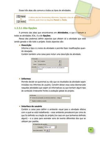 43
Essas três abas são comuns a todos os tipos de atividades.
A última aba tem ferramentas diferentes. Segundo o tipo de atividade que se está
editando, pode levar as etiquetas Painel ou Texto.
1.3.3.1 Aba Opções
A primeira das abas que encontramos em Atividades, e que é comum a
todas as atividades JClic, é a de Opções.
Nessa aba podemos definir aspectos que afetam só a atividade que está
sendo gerada e não todo o projeto. Esses aspectos são:
•	 Descrição
	 Informa o tipo e o nome da atividade e permite fazer modificações quan-
do desejado.
	 Contém também uma caixa para incluir uma descrição da atividade.
•	 Informes
	 Permite decidir se queremos ou não que os resultados da atividade sejam
incluídas nos informes de usuário. Convém deixar essa caixa desmarcada
naquelas atividades que sejam só informativas ou que tenham algum tipo
de conteúdo irrelevante frente à avaliação global do projeto.
•	 Interface de usuário
	 Contém a caixa para definir o ambiente visual para a atividade efetiva
com a qual se está trabalhando – esse ambiente prevalecerá por cima do
que foi definido na criação do projeto (no caso em que tenhamos definido
algum) – e a caixa para assinalar sons de evento diferentes dos que se
utilizam por padrão.
ou
 