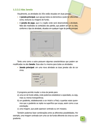 45
1.3.3.2 Aba Janela
Visualmente, as atividades do JClic estão situadas em duas janelas:
•	 A janela principal, que agrupa todos os elementos e pode ter diferentes
cores, texturas ou imagens de fundo.
•	 A janela de jogo, que é a região onde será desenvolvida a atividade.
Nela são mostrados os conteúdos dos painéis, que podem ser um ou dois,
conforme o tipo de atividade, situados em qualquer lugar da janela principal.
Tanto uma como a outra possuem algumas características que podem ser
modificadas na aba Janela. Essa aba é a mesma para todas as atividades.
•	 	Janela principal: em uma nova atividade as duas janelas são de cor
cinza.
O programa permite mudar o cinza da janela para:
a)	uma cor de fundo sólida, onde podemos estabelecer a opacidade, ou seja,
mais ou menos transparência;
b)	um gradiente, estabelecendo a cor inicial e a final, e quantas vezes quere-
mos que o gradiente se repita na superfície que ocupa, assim como a sua
orientação;
c)	uma imagem, que pode aparecer centrada ou em mosaico.
Também podemos fazer combinações entre as diferentes possibilidades. Por
exemplo, uma imagem centrada com uma cor de fundo diferente do cinza ou com
gradiente.
 
