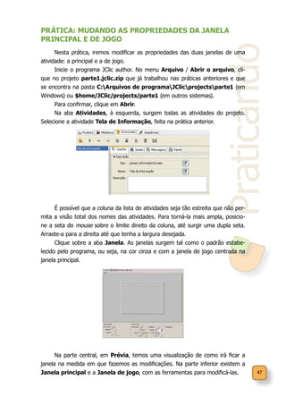 47
Praticando
PRÁTICA: MUDANDO AS PROPRIEDADES DA JANELA
PRINCIPAL E DE JOGO
Nesta prática, iremos modificar as propriedades das duas janelas de uma
atividade: a principal e a de jogo.
Inicie o programa JClic author. No menu Arquivo / Abrir o arquivo, cli-
que no projeto parte1.jclic.zip que já trabalhou nas práticas anteriores e que
se encontra na pasta C:Arquivos de programaJClicprojectsparte1 (em
Windows) ou $home/JClic/projects/parte1 (em outros sistemas).
Para confirmar, clique em Abrir.
Na aba Atividades, à esquerda, surgem todas as atividades do projeto.
Selecione a atividade Tela de Informação, feita na prática anterior.
É possível que a coluna da lista de atividades seja tão estreita que não per-
mita a visão total dos nomes das atividades. Para torná-la mais ampla, posicio-
ne a seta do mouse sobre o limite direito da coluna, até surgir uma dupla seta.
Arraste-a para a direita até que tenha a largura desejada.
Clique sobre a aba Janela. As janelas surgem tal como o padrão estabe-
lecido pelo programa, ou seja, na cor cinza e com a janela de jogo centrada na
janela principal.
Na parte central, em Prévia, temos uma visualização de como irá ficar a
janela na medida em que fazemos as modificações. Na parte inferior existem a
Janela principal e a Janela de jogo, com as ferramentas para modificá-las.
 