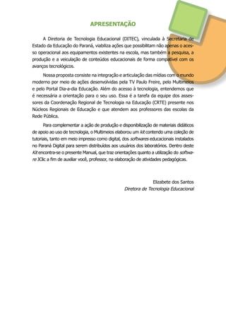 APRESENTAÇÃO
A Diretoria de Tecnologia Educacional (DITEC), vinculada à Secretaria de
Estado da Educação do Paraná, viabiliza ações que possibilitam não apenas o aces-
so operacional aos equipamentos existentes na escola, mas também a pesquisa, a
produção e a veiculação de conteúdos educacionais de forma compatível com os
avanços tecnológicos.
Nossa proposta consiste na integração e articulação das mídias com o mundo
moderno por meio de ações desenvolvidas pela TV Paulo Freire, pelo Multimeios
e pelo Portal Dia-a-dia Educação. Além do acesso à tecnologia, entendemos que
é necessária a orientação para o seu uso. Essa é a tarefa da equipe dos asses-
sores da Coordenação Regional de Tecnologia na Educação (CRTE) presente nos
Núcleos Regionais de Educação e que atendem aos professores das escolas da
Rede Pública.
Para complementar a ação de produção e disponibilização de materiais didáticos
de apoio ao uso de tecnologia, o Multimeios elaborou um kit contendo uma coleção de
tutoriais, tanto em meio impresso como digital, dos softwares educacionais instalados
no Paraná Digital para serem distribuídos aos usuários dos laboratórios. Dentro deste
Kit encontra-se o presente Manual, que traz orientações quanto a utilização do softwa-
re JClic a fim de auxiliar você, professor, na elaboração de atividades pedagógicas.
Elizabete dos Santos
Diretora de Tecnologia Educacional
 