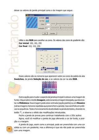 50
Praticando
deixar os valores da janela principal como o da imagem que segue:
Utilize a aba RGB para escolher as cores. Os valores das cores de gradiente são:
Cor inicial: 102, 101, 255
Cor final: 153, 153, 255
Esses valores são os números que aparecem sobre as cores da paleta da aba
Swatches, da janela Seleção de cor, e os valores da cor na aba RGB.
Outra opção para mudar o aspecto da janela principal é colocar uma imagem de
fundo.CliquesobreobotãoImagem,selecionandoaimagemdesejada,quedevees-
tarnaMidiateca.Essaimagempodeestarcentrada(opçãopadrão)ouemMosaico
(váriasimagensmenoresrepetidasquepreenchemajanela).Issoseráfeitoempráti-
casnasequência.Testeofuncionamentodaatividadenajaneladetestes,clicandono
botão , e observe o efeito das modificações introduzidas.
Feche a janela de provas para continuar trabalhando com o JClic author.
Agora, você irá modificar a janela de jogo alterando a cor de fundo, a posi-
ção e a margem.
A janela de jogo, assim como a principal, pode ser preenchida com uma cor
sólida ou com um gradiente, mas a diferença é que ela não pode ser preenchida
com uma imagem.
 