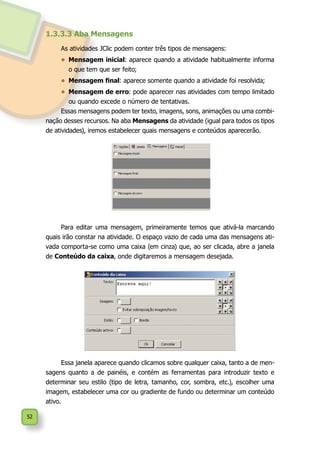 52
1.3.3.3 Aba Mensagens
As atividades JClic podem conter três tipos de mensagens:
•	 Mensagem inicial: aparece quando a atividade habitualmente informa
o que tem que ser feito;
•	 Mensagem final: aparece somente quando a atividade foi resolvida;
•	 Mensagem de erro: pode aparecer nas atividades com tempo limitado
ou quando excede o número de tentativas.
Essas mensagens podem ter texto, imagens, sons, animações ou uma combi-
nação desses recursos. Na aba Mensagens da atividade (igual para todos os tipos
de atividades), iremos estabelecer quais mensagens e conteúdos aparecerão.
Para editar uma mensagem, primeiramente temos que ativá-la marcando
quais irão constar na atividade. O espaço vazio de cada uma das mensagens ati-
vada comporta-se como uma caixa (em cinza) que, ao ser clicada, abre a janela
de Conteúdo da caixa, onde digitaremos a mensagem desejada.
Essa janela aparece quando clicamos sobre qualquer caixa, tanto a de men-
sagens quanto a de painéis, e contém as ferramentas para introduzir texto e
determinar seu estilo (tipo de letra, tamanho, cor, sombra, etc.), escolher uma
imagem, estabelecer uma cor ou gradiente de fundo ou determinar um conteúdo
ativo.
 