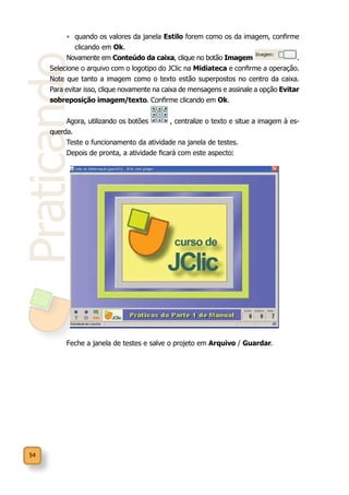 54
Praticando
•	 quando os valores da janela Estilo forem como os da imagem, confirme
clicando em Ok.
Novamente em Conteúdo da caixa, clique no botão Imagem .
Selecione o arquivo com o logotipo do JClic na Midiateca e confirme a operação.
Note que tanto a imagem como o texto estão superpostos no centro da caixa.
Para evitar isso, clique novamente na caixa de mensagens e assinale a opção Evitar
sobreposição imagem/texto. Confirme clicando em Ok.
Agora, utilizando os botões , centralize o texto e situe a imagem à es-
querda.
Teste o funcionamento da atividade na janela de testes.
Depois de pronta, a atividade ficará com este aspecto:
Feche a janela de testes e salve o projeto em Arquivo / Guardar.
 