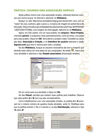 Praticando
59
PRÁTICA: CRIANDO UMA ASSOCIAÇÃO SIMPLES
Nesta prática iremos criar uma associação simples, utilizando diversos recur-
sos que iremos buscar na Internet e adicionar na Midiateca.
Busque no sítio http://www.animalshow.hpg.ig.com.br/som.htm sons com as
“vozes” de urso, cachorro, galo e porco e, no banco de imagem do portal Dia-a-dia
Educação (http://www8.pr.gov.br/diaadia/educadores/index.php?msg=&PHPSESSID
=2007122017172586), uma imagem de interrogação. Adicione-os na Midiateca.
Agora, em JClic author, crie um novo projeto, em Arquivo / Novo Projeto,
chamado parte2. O programa criará automaticamente, como já vimos, uma pasta
para esse projeto. Clique em OK. Será aberto o projeto criado. Complete as caixas
das abas: Descrição e Criação, e na Interface de usuário selecione a opção
@green.xml (que será a mesma para todo o projeto).
Na aba Midiateca, busque os arquivos necessários (de som e imagem) que
deverão estar salvos em uma pasta de seu computador. No botão , insira uma
nova atividade e selecione o tipo Simple association (Associação simples).
Dê um nome para sua atividade e clique em Ok.
Na aba Painel, perceba que existem duas grelhas para trabalhar. Observe
que cada grelha (A e B) tem sua aba correspondente.
Como trabalharemos com uma associação simples, as grelhas A e B preci-
sam ter o mesmo número de quadros (nesta atividade, serão 4). Modifique para
que as grelhas tenham 1 fila e 4 colunas e, na aba Distribuição, selecione o tipo
“A sobre B”
 
