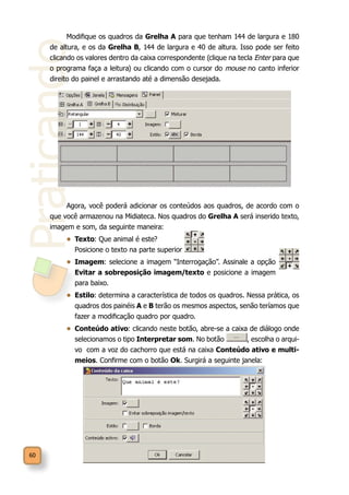 Praticando
60
Modifique os quadros da Grelha A para que tenham 144 de largura e 180
de altura, e os da Grelha B, 144 de largura e 40 de altura. Isso pode ser feito
clicando os valores dentro da caixa correspondente (clique na tecla Enter para que
o programa faça a leitura) ou clicando com o cursor do mouse no canto inferior
direito do painel e arrastando até a dimensão desejada.
Agora, você poderá adicionar os conteúdos aos quadros, de acordo com o
que você armazenou na Midiateca. Nos quadros do Grelha A será inserido texto,
imagem e som, da seguinte maneira:
•	 Texto: Que animal é este?
Posicione o texto na parte superior
•	 Imagem: selecione a imagem “Interrogação”. Assinale a opção
Evitar a sobreposição imagem/texto e posicione a imagem
para baixo.
•	 Estilo: determina a característica de todos os quadros. Nessa prática, os
quadros dos painéis A e B terão os mesmos aspectos, senão teríamos que
fazer a modificação quadro por quadro.
•	 Conteúdo ativo: clicando neste botão, abre-se a caixa de diálogo onde
selecionamos o tipo Interpretar som. No botão , escolha o arqui-
vo com a voz do cachorro que está na caixa Conteúdo ativo e multi-
meios. Confirme com o botão Ok. Surgirá a seguinte janela:
 
