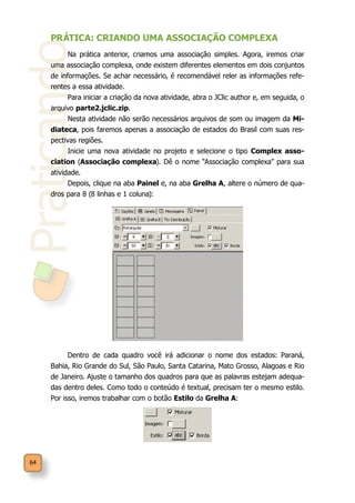 Praticando
64
PRÁTICA: CRIANDO UMA ASSOCIAÇÃO COMPLEXA
Na prática anterior, criamos uma associação simples. Agora, iremos criar
uma associação complexa, onde existem diferentes elementos em dois conjuntos
de informações. Se achar necessário, é recomendável reler as informações refe-
rentes a essa atividade.
Para iniciar a criação da nova atividade, abra o JClic author e, em seguida, o
arquivo parte2.jclic.zip.
Nesta atividade não serão necessários arquivos de som ou imagem da Mi-
diateca, pois faremos apenas a associação de estados do Brasil com suas res-
pectivas regiões.
Inicie uma nova atividade no projeto e selecione o tipo Complex asso-
ciation (Associação complexa). Dê o nome “Associação complexa” para sua
atividade.
Depois, clique na aba Painel e, na aba Grelha A, altere o número de qua-
dros para 8 (8 linhas e 1 coluna):
Dentro de cada quadro você irá adicionar o nome dos estados: Paraná,
Bahia, Rio Grande do Sul, São Paulo, Santa Catarina, Mato Grosso, Alagoas e Rio
de Janeiro. Ajuste o tamanho dos quadros para que as palavras estejam adequa-
das dentro deles. Como todo o conteúdo é textual, precisam ter o mesmo estilo.
Por isso, iremos trabalhar com o botão Estilo da Grelha A:
 