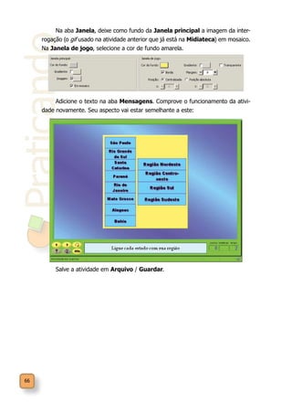Praticando
66
Na aba Janela, deixe como fundo da Janela principal a imagem da inter-
rogação (o gif usado na atividade anterior que já está na Midiateca) em mosaico.
Na Janela de jogo, selecione a cor de fundo amarela.
Adicione o texto na aba Mensagens. Comprove o funcionamento da ativi-
dade novamente. Seu aspecto vai estar semelhante a este:
Salve a atividade em Arquivo / Guardar.
 