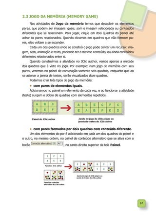 67
2.3 JOGO DA MEMÓRIA (MEMORY GAME)
Nas atividades de Jogo da memória temos que descobrir os elementos
pares, que podem ser imagens iguais, som e imagem relacionada ou conteúdos
diferentes que se relacionam. Para jogar, clique em dois quadros do painel até
achar os pares relacionados. Quando clicamos em quadros que não formam pa-
res, eles voltam a se esconder.
Cada um dos quadros onde se constrói o jogo pode conter um recurso: ima-
gem, som, animação e texto, podendo ter o mesmo conteúdo, ou ainda conteúdos
diferentes relacionados entre si.
Quando construímos a atividade no JClic author, vemos apenas a metade
dos quadros que é visto no jogo. Por exemplo: num jogo de memória com seis
pares, veremos no painel de construção somente seis quadros, enquanto que ao
se acionar a janela de testes, serão visualizados doze quadros.
Podemos criar três tipos de jogo da memória:
•	 com pares de elementos iguais.
Adicionamos no painel um elemento de cada vez, e ao funcionar a atividade
(teste) surgem o dobro de quadros com elementos repetidos.
•	 com pares formados por dois quadros com conteúdo diferente.
Um dos elementos do par é adicionado em cada um dos quadros do painel e
o outro, na mesma ordem, no painel de conteúdo alternativo que se ativa com o
botão , no canto direito superior da tela Painel.
 