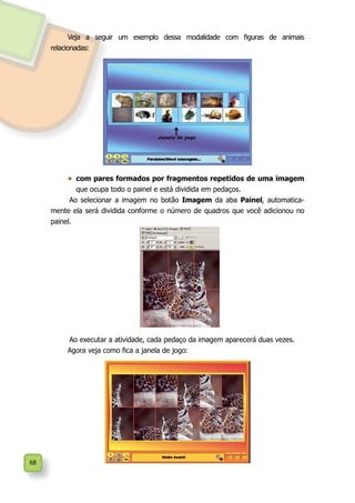 68
Veja a seguir um exemplo dessa modalidade com figuras de animais
relacionadas:
•	 com pares formados por fragmentos repetidos de uma imagem
que ocupa todo o painel e está dividida em pedaços.
Ao selecionar a imagem no botão Imagem da aba Painel, automatica-
mente ela será dividida conforme o número de quadros que você adicionou no
painel.
Ao executar a atividade, cada pedaço da imagem aparecerá duas vezes.
Agora veja como fica a janela de jogo:
 