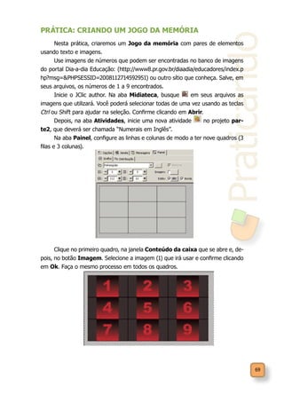 Praticando
69
PRÁTICA: CRIANDO UM JOGO DA MEMÓRIA
Nesta prática, criaremos um Jogo da memória com pares de elementos
usando texto e imagens.
Use imagens de números que podem ser encontradas no banco de imagens
do portal Dia-a-dia Educação: (http://www8.pr.gov.br/diaadia/educadores/index.p
hp?msg=&PHPSESSID=2008112714592951) ou outro sítio que conheça. Salve, em
seus arquivos, os números de 1 a 9 encontrados.
Inicie o JClic author. Na aba Midiateca, busque em seus arquivos as
imagens que utilizará. Você poderá selecionar todas de uma vez usando as teclas
Ctrl ou Shift para ajudar na seleção. Confirme clicando em Abrir.
Depois, na aba Atividades, inicie uma nova atividade no projeto par-
te2, que deverá ser chamada “Numerais em Inglês”.
Na aba Painel, configure as linhas e colunas de modo a ter nove quadros (3
filas e 3 colunas).
Clique no primeiro quadro, na janela Conteúdo da caixa que se abre e, de-
pois, no botão Imagem. Selecione a imagem (1) que irá usar e confirme clicando
em Ok. Faça o mesmo processo em todos os quadros.
 