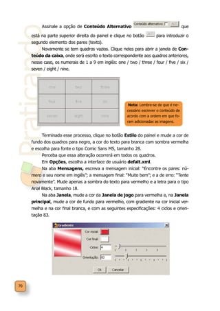 Praticando
70
Assinale a opção de Conteúdo Alternativo que
está na parte superior direita do painel e clique no botão para introduzir o
segundo elemento dos pares (texto).
Novamente se tem quadros vazios. Clique neles para abrir a janela de Con-
teúdo da caixa, onde será escrito o texto correspondente aos quadros anteriores,
nesse caso, os numerais de 1 a 9 em inglês: one / two / three / four / five / six /
seven / eight / nine.
Terminado esse processo, clique no botão Estilo do painel e mude a cor de
fundo dos quadros para negro, a cor do texto para branca com sombra vermelha
e escolha para fonte o tipo Comic Sans MS, tamanho 28.
Perceba que essa alteração ocorrerá em todos os quadros.
Em Opções, escolha a interface de usuário defalt.xml.
Na aba Mensagens, escreva a mensagem inicial: “Encontre os pares: nú-
mero e seu nome em inglês”; a mensagem final: “Muito bem”; e a de erro: “Tente
novamente”. Mude apenas a sombra do texto para vermelho e a letra para o tipo
Arial Black, tamanho 18.
Na aba Janela, mude a cor da Janela de jogo para vermelha e, na Janela
principal, mude a cor de fundo para vermelho, com gradiente na cor inicial ver-
melha e na cor final branca, e com as seguintes especificações: 4 ciclos e orien-
tação 83.
Nota: Lembre-se de que é ne-
cessário escrever o conteúdo de
acordo com a ordem em que fo-
ram adicionadas as imagens.
 