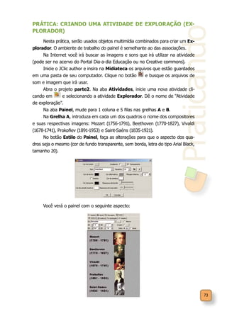 Praticando
73
PRÁTICA: CRIANDO UMA ATIVIDADE DE EXPLORAÇÃO (EX-
PLORADOR)
Nesta prática, serão usados objetos multimídia combinados para criar um Ex-
plorador. O ambiente de trabalho do painel é semelhante ao das associações.
Na Internet você irá buscar as imagens e sons que irá utilizar na atividade
(pode ser no acervo do Portal Dia-a-dia Educação ou no Creative commons).
Inicie o JClic author e insira na Midiateca os arquivos que estão guardados
em uma pasta de seu computador. Clique no botão e busque os arquivos de
som e imagem que irá usar.
Abra o projeto parte2. Na aba Atividades, inicie uma nova atividade cli-
cando em e selecionando a atividade Explorador. Dê o nome de “Atividade
de exploração”.
Na aba Painel, mude para 1 coluna e 5 filas nas grelhas A e B.
Na Grelha A, introduza em cada um dos quadros o nome dos compositores
e suas respectivas imagens: Mozart (1756-1791), Beethoven (1770-1827), Vivaldi
(1678-1741), Prokofiev (1891-1953) e Saint-Saéns (1835-1921).
No botão Estilo do Painel, faça as alterações para que o aspecto dos qua-
dros seja o mesmo (cor de fundo transparente, sem borda, letra do tipo Arial Black,
tamanho 20).
Você verá o painel com o seguinte aspecto:
 