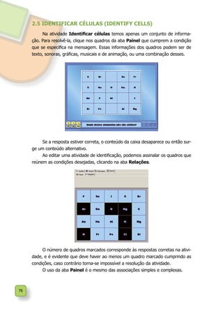 76
2.5 IDENTIFICAR CÉLULAS (IDENTIFY CELLS)
Na atividade Identificar células temos apenas um conjunto de informa-
ção. Para resolvê-la, clique nos quadros da aba Painel que cumprem a condição
que se especifica na mensagem. Essas informações dos quadros podem ser de
texto, sonoras, gráficas, musicais e de animação, ou uma combinação desses.
Se a resposta estiver correta, o conteúdo da caixa desaparece ou então sur-
ge um conteúdo alternativo.
Ao editar uma atividade de identificação, podemos assinalar os quadros que
reúnem as condições desejadas, clicando na aba Relações.
O número de quadros marcados corresponde às respostas corretas na ativi-
dade, e é evidente que deve haver ao menos um quadro marcado cumprindo as
condições, caso contrário torna-se impossível a resolução da atividade.
O uso da aba Painel é o mesmo das associações simples e complexas.
 