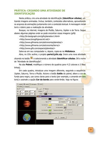 Praticando
77
PRÁTICA: CRIANDO UMA ATIVIDADE DE
IDENTIFICAÇÃO
Nesta prática, crie uma atividade de identificação (Identificar células), uti-
lizando imagens animadas. Inclua, também, conteúdos alternativos, aproveitando
os arquivos de animações juntamente com o conteúdo textual. A mensagem inicial
terá o roteiro para a realização da atividade.
Busque, na internet, imagens de Plutão, Saturno, Júpiter e da Terra. Segue
abaixo algumas páginas onde se pode encontrar essas imagens (gifs):
<http://br.bestgraph.com/gifs/planetes-1.html>
<http://www.tonygifsjavas.kit.net/>
<http://www.gifmania.com/astronomia/planetas/>
<http://www.gifmania.com/astronomia/tierra/>
<http://www.gifs.com/espacio/planetas/>
Salve-as em seu computador e, depois, copie-as na Midiateca.
Abra, no JClic author, o projeto parte2.jclic.zip. Inicie uma nova atividade
clicando no botão e selecionando a atividade Identificar células. Dê o nome
de “Atividade de Identificação”.
Na aba Painel, modifique o número de quadros para 4 (2 colunas e 2 filas/
linhas).
Em cada quadro, introduza uma imagem diferente, seguindo a sequência:
Júpiter, Saturno, Terra e Plutão. Acione o botão Estilo do painel, altere a cor de
fundo para negro, use cores claras para o texto (por exemplo, o amarelo em dois
tons) e assinale a opção Cor da borda para verde-limão. Veja na figura:
 
