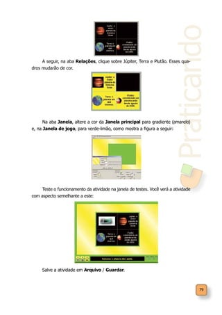 Praticando
79
A seguir, na aba Relações, clique sobre Júpiter, Terra e Plutão. Esses qua-
dros mudarão de cor.
Na aba Janela, altere a cor da Janela principal para gradiente (amarelo)
e, na Janela de jogo, para verde-limão, como mostra a figura a seguir:
Teste o funcionamento da atividade na janela de testes. Você verá a atividade
com aspecto semelhante a este:
Salve a atividade em Arquivo / Guardar.
 