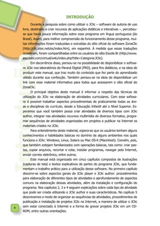 8
Introdução
INTRODUÇÃO
Durante a pesquisa sobre como utilizar o JClic – software de autoria de uso
livre, destinado a criar recursos de aplicações didáticas e interativas –, percebeu-
se que havia pouca informação sobre esse programa em língua portuguesa (do
Brasil). Assim, para melhor compreensão do funcionamento desse programa, mui-
tas informações foram traduzidas e extraídas do sítio oficial do software ZonaClic
(http://clic.xtec.net/es/index.htm), em espanhol. À medida que essas traduções
ocorreram, foram compartilhadas entre os usuários do sítio Escola Br (http://www.
escolabr.com/virtual/wiki/index.php?title=Categoria:JClic).
Em decorrência disso, pensou-se na possibilidade de disponibilizar o softwa-
re JClic nos laboratórios do Paraná Digital (PRD), para fins didáticos, e na ideia de
produzir este manual, que traz muito do conteúdo que fez parte do aprendizado
obtido durante sua confecção. Também pensou-se na ideia de disponibilizar um
link com esse material informativo para todos que acessarem o sítio oficial do
ZonaClic.
O principal objetivo deste manual é informar a respeito das técnicas de
utilização do JClic na elaboração de atividades curriculares. Com esse softwa-
re é possível trabalhar aspectos procedimentais de praticamente todas as áre-
as e disciplinas do currículo, desde a Educação Infantil até o Nível Superior. Es-
peramos que você também possa criar atividades de diversos tipos com JClic
author, integrar nas atividades recursos multimídia de diversos formatos, progra-
mar sequências de atividades organizadas em projetos e publicar na Internet os
materiais criados no JClic.
Para entendimento deste material, espera-se que os usuários tenham alguns
conhecimentos e habilidades básicas no domínio de alguns ambientes nos quais
funciona o JClic: Windows, Linux, Solaris ou Mac OS-X (Macintosh). Convém, pois,
que também estejam familiarizados com operações básicas, tais como: criar pas-
tas, copiar arquivos, recortar e colar, instalar programas, navegar pela Internet,
enviar correio eletrônico, entre outros.
Este manual está organizado em cinco capítulos compostos de ilustrações
(capturas de tela) e textos explicativos de partes do programa JClic, que funda-
mentam o trabalho prático para a utilização desse software. No primeiro capítulo
discorre-se sobre aspectos gerais do JClic player e JClic author: procedimentos
para elaboração de diferentes tipos de atividades e aprofundamento de aspectos
comuns na elaboração dessas atividades, além da instalação e configuração do
programa. Nos capítulos 2, 3 e 4 seguem explicações sobre cada tipo de atividade
que pode ser criada utilizando o JClic author e suas características. No capítulo 5
descrevemos o modo de organizar as sequências de atividades, procedimentos de
publicação e instalação de projetos JClic na Internet, a maneira de utilizar o JClic
sem estar conectado à Internet e a forma de gravar projetos JClic em um CD-
ROM, entre outras orientações.
 