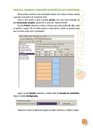 Praticando
83
PRÁTICA: USANDO A GERAÇÃO AUTOMÁTICA DE CONTEÚDOS
Nesta prática, faremos uma associação simples com cálculo mental, usando
o gerador automático de conteúdos Arith.
Inicie o JClic author e abra o projeto parte2. Crie uma nova atividade, do
tipo Associação simples, dando-lhe o nome de “Cálculo Mental”.
Na aba Painel, selecione as filas e colunas para cada grelha (A e B), como
no gráfico a seguir. Dê um estilo próprio a cada painel e ajuste os quadros para
que os textos sejam bem visualizados.
Agora, na aba Opções, selecione o módulo Arith do Gerador de conteúdos.
Clique no botão Configuração.
Selecione ou ative as diferentes opções do editor conforme o modelo a seguir:
 