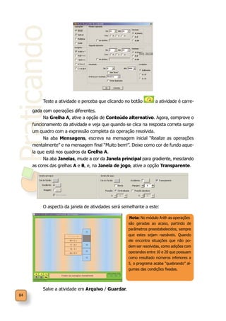 Praticando
84
Teste a atividade e perceba que clicando no botão a atividade é carre-
gada com operações diferentes.
Na Grelha A, ative a opção de Conteúdo alternativo. Agora, comprove o
funcionamento da atividade e veja que quando se clica na resposta correta surge
um quadro com a expressão completa da operação resolvida.
Na aba Mensagens, escreva na mensagem inicial “Realize as operações
mentalmente” e na mensagem final “Muito bem!”. Deixe como cor de fundo aque-
la que está nos quadros da Grelha A.
Na aba Janelas, mude a cor da Janela principal para gradiente, mesclando
as cores das grelhas A e B, e, na Janela de jogo, ative a opção Transparente.
O aspecto da janela de atividades será semelhante a este:
Salve a atividade em Arquivo / Guardar.
Nota: No módulo Arith as operações
são geradas ao acaso, partindo de
parâmetros preestabelecidos, sempre
que estes sejam razoáveis. Quando
ele encontra situações que não po-
dem ser resolvidas, como adições com
operandos entre 10 e 20 que possuam
como resultado números inferiores a
5, o programa acaba “quebrando” al-
gumas das condições fixadas.
 