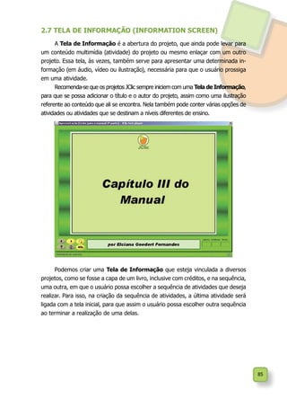 85
2.7 TELA DE INFORMAÇÃO (INFORMATION SCREEN)
A Tela de Informação é a abertura do projeto, que ainda pode levar para
um conteúdo multimídia (atividade) do projeto ou mesmo enlaçar com um outro
projeto. Essa tela, às vezes, também serve para apresentar uma determinada in-
formação (em áudio, vídeo ou ilustração), necessária para que o usuário prossiga
em uma atividade.
Recomenda-se que os projetos JClic sempre iniciem com uma Tela de Informação,
para que se possa adicionar o título e o autor do projeto, assim como uma ilustração
referente ao conteúdo que ali se encontra. Nela também pode conter várias opções de
atividades ou atividades que se destinam a níveis diferentes de ensino.
Podemos criar uma Tela de Informação que esteja vinculada a diversos
projetos, como se fosse a capa de um livro, inclusive com créditos, e na sequência,
uma outra, em que o usuário possa escolher a sequência de atividades que deseja
realizar. Para isso, na criação da sequência de atividades, a última atividade será
ligada com a tela inicial, para que assim o usuário possa escolher outra sequência
ao terminar a realização de uma delas.
 