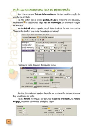 Praticando
86
PRÁTICA: CRIANDO UMA TELA DE INFORMAÇÃO
Aqui criaremos uma Tela de informação que dará ao usuário a opção de
escolha da atividade.
No JClic author, abra o projeto parte2.jclic.zip e inicie uma nova atividade,
clicando em e selecionando o tipo Tela de informação. Dê o nome de “Opção
de atividade”.
Na aba Painel, altere o quadro para 2 filas e 1 coluna. Escreva num quadro
“Associação simples” e no outro “Associação complexa”.
Modifique o estilo do painel da seguinte forma:
Ajuste a dimensão dos quadros da grelha até um tamanho que permita uma
boa visualização do texto.
Na aba Janela, modifique a cor de fundo da Janela principal e, na Janela
de jogo, modifique conforme o exemplo a seguir:
 