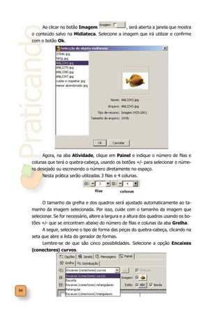 Praticando
94
Ao clicar no botão Imagem , será aberta a janela que mostra
o conteúdo salvo na Midiateca. Selecione a imagem que irá utilizar e confirme
com o botão Ok.
Agora, na aba Atividade, clique em Painel e indique o número de filas e
colunas que terá o quebra-cabeça, usando os botões +/- para selecionar o núme-
ro desejado ou escrevendo o número diretamente no espaço.
Nesta prática serão utilizadas 3 filas e 4 colunas.
O tamanho da grelha e dos quadros será ajustado automaticamente ao ta-
manho da imagem selecionada. Por isso, cuide com o tamanho da imagem que
selecionar. Se for necessário, altere a largura e a altura dos quadros usando os bo-
tões +/- que se encontram abaixo do número de filas e colunas da aba Grelha.
A seguir, selecione o tipo de forma das peças do quebra-cabeça, clicando na
seta que abre a lista do gerador de formas.
Lembre-se de que são cinco possibilidades. Selecione a opção Encaixes
(conectores) curvos.
 