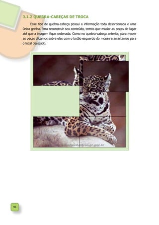 96
3.1.2	QUEBRA-CABEÇAS DE TROCA
Esse tipo de quebra-cabeça possui a informação toda desordenada e uma
única grelha. Para reconstruir seu conteúdo, temos que mudar as peças de lugar
até que a imagem fique ordenada. Como no quebra-cabeça anterior, para mover
as peças clicamos sobre elas com o botão esquerdo do mouse e arrastamos para
o local desejado.
 