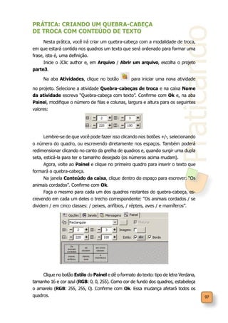 Praticando
97
PRÁTICA: CRIANDO UM QUEBRA-CABEÇA
DE TROCA COM CONTEÚDO DE TEXTO
Nesta prática, você irá criar um quebra-cabeça com a modalidade de troca,
em que estará contido nos quadros um texto que será ordenado para formar uma
frase, isto é, uma definição.
Inicie o JClic author e, em Arquivo / Abrir um arquivo, escolha o projeto
parte3.
Na aba Atividades, clique no botão para iniciar uma nova atividade
no projeto. Selecione a atividade Quebra-cabeças de troca e na caixa Nome
da atividade escreva “Quebra-cabeça com texto”. Confirme com Ok e, na aba
Painel, modifique o número de filas e colunas, largura e altura para os seguintes
valores:
Lembre-se de que você pode fazer isso clicando nos botões +/-, selecionando
o número do quadro, ou escrevendo diretamente nos espaços. Também poderá
redimensionar clicando no canto da grelha de quadros e, quando surgir uma dupla
seta, esticá-la para ter o tamanho desejado (os números acima mudam).
Agora, volte ao Painel e clique no primeiro quadro para inserir o texto que
formará o quebra-cabeça.
Na janela Conteúdo da caixa, clique dentro do espaço para escrever: “Os
animais cordados”. Confirme com Ok.
Faça o mesmo para cada um dos quadros restantes do quebra-cabeça, es-
crevendo em cada um deles o trecho correspondente: “Os animais cordados / se
dividem / em cinco classes: / peixes, anfíbios, / répteis, aves / e mamíferos”.
Clique no botão Estilo do Painel e dê o formato do texto: tipo de letra Verdana,
tamanho 16 e cor azul (RGB: 0, 0, 255). Como cor de fundo dos quadros, estabeleça
o amarelo (RGB: 255, 255, 0). Confirme com Ok. Essa mudança afetará todos os
quadros.
 