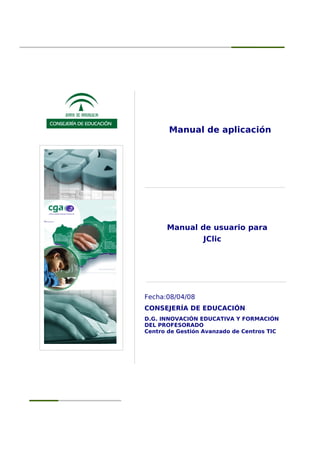 Manual de aplicación
Manual de usuario para
JClic
Fecha:08/04/08
CONSEJERÍA DE EDUCACIÓN
D.G. INNOVACIÓN EDUCATIVA Y FORMACIÓN
DEL PROFESORADO
Centro de Gestión Avanzado de Centros TIC
 