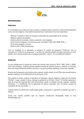 JClic  Guía de referencia rápida
Herramientas
Infarview
Es un programa que ocupa muy poco espacio y aunque muchos usuarios lo utilizan principalmente
como visor de imágenes, está repleto de prestaciones. Enumeramos las más importantes:
•Permite visualizar y editar las imágenes realizando una carga rápida de las mismas.
•Realiza capturas de pantalla
•Aplica edición avanzada y efectos especiales a las imágenes.
•Convierte las imágenes a los formatos más extendidos (.JPG, GIF, BMP, PNG…)
•Convierte imágenes a iconos.
•Genera GIF y PNG transparentes.
Una vez instalado en el ordenador si copiamos la carpeta del programa “Infarview” que se
encuentra en “Archivos de programas” a un lápiz de memoria (pendrive) puede ejecutarse en otros
equipos, de la misma manera que un programa portable, es decir, sin necesidad de instalarlo.
Audacity
Es una utilidad para la edición de sonido que permite abrir archivos WAV, MP3, OGG y MIDI,
entre otros formatos. Audacity permite capturar sonidos de distintas fuentes y editarlos en distintas
pistas que luego fácilmente pueden mezclarse. Las pistas pueden exportarse incluso por separado.
Resulta una herramienta muy práctica para capturar sonidos desde el micrófono que posteriormente
pueden emplearse en la elaboración de los proyectos JClic.
Para grabar un sonido, conecte el micrófono al ordenador, ejecute Audacity y haga clic en el botón
“Grabar”. Luego, cuando lo desee, detenga la grabación en el botón “Parar”. El sonido capturado o
parte de él que previamente haya sido seleccionado, puede ser editado (cortado, copiado, borrado,
silenciado…) o modificado con la aplicación de efectos especiales (eco, reversión, cambio de
velocidad, de tono, de tiempo…).
Cuando finalice la edición del sonido puede grabar el proyecto y exportarlo al formato que más le
interese.
Existe una versión portable (que no requiere instalación) descargable desde el sitio
PortableApps.com
24
 