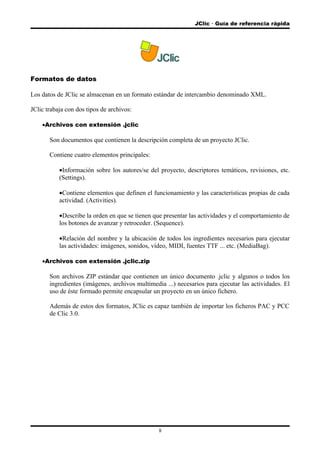JClic  Guía de referencia rápida
Formatos de datos
Los datos de JClic se almacenan en un formato estándar de intercambio denominado XML.
JClic trabaja con dos tipos de archivos:
•Archivos con extensión .jclic
Son documentos que contienen la descripción completa de un proyecto JClic.
Contiene cuatro elementos principales:
•Información sobre los autores/se del proyecto, descriptores temáticos, revisiones, etc.
(Settings).
•Contiene elementos que definen el funcionamiento y las características propias de cada
actividad. (Activities).
•Describe la orden en que se tienen que presentar las actividades y el comportamiento de
los botones de avanzar y retroceder. (Sequence).
•Relación del nombre y la ubicación de todos los ingredientes necesarios para ejecutar
las actividades: imágenes, sonidos, vídeo, MIDI, fuentes TTF ... etc. (MediaBag).
•Archivos con extensión .jclic.zip
Son archivos ZIP estándar que contienen un único documento .jclic y algunos o todos los
ingredientes (imágenes, archivos multimedia ...) necesarios para ejecutar las actividades. El
uso de éste formado permite encapsular un proyecto en un único fichero.
Además de estos dos formatos, JClic es capaz también de importar los ficheros PAC y PCC
de Clic 3.0.
8
 