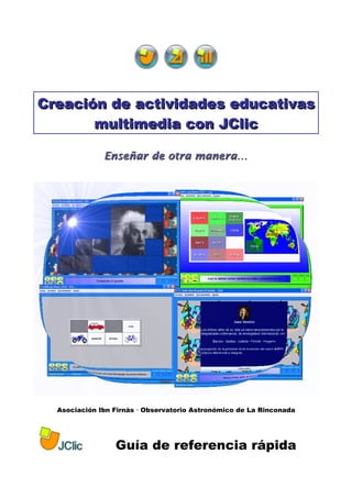 Creación de actividades educativas
       multimedia con JClic

              Enseñar de otra manera…




  Asociación Ibn Firnás  Observatorio Astronómico de La Rinconada




                 Guía de referencia rápida
 