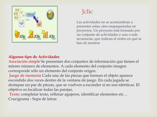 Jclic
                                       Las actividades no se acostumbran a
                                       presentar solas, sino empaquetadas en
                                       proyectos. Un proyecto está formado por
                                       un conjunto de actividades y una o más
                                       secuencias, que indican el orden en qué se
                                       han de mostrar



Algunos tipo de Actividades
Asociación simple Se presentan dos conjuntos de información que tienen el
mismo número de elementos. A cada elemento del conjunto imagen
corresponde sólo un elemento del conjunto origen.
 Juego de memoria Cada una de las piezas que forman el objeto aparece
escondido dos veces dentro de la ventana de juego. En cada jugada se
destapan un par de piezas, que se vuelven a esconder si no son idénticas. El
objetivo es localizar todas las parejas.
 Texto: completar texto, rellenar agujeros, identificar elementos etc…
Crucigrama - Sopa de letras
 