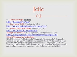 Jclic
 Dónde descargar clic zone
                                 
http://clic.xtec.cat/en/jclic/
 Curso para JCLIC Introducción a Jclic
http://www.juntadeandalucia.es/averroes/jclic/
 Dónde buscar actividades biblioteca JCLIC
http://clic.xtec.cat/es/act/index.htm
 Ejemplo de Actividad JCLIC aplicado a Energias Renovables
https://sites.google.com/site/rincondelcanario/ejemplos-jclic
 Otras Web donde hay actividades
JCLIC En google: “biblioteca jclic” En google: “terrasur jclic” En google:
“araclic” En google: “Actividades JClic para Infantil y/o Primer Ciclo” En
jueduland En google: “colegio jaime balmes jclic” En google: “aula jclic”
Hay muchos más sitios donde podemos encontrar más actividades, usando
como palabra clave en el buscador “jclic” Enlaces a más Actividades
 