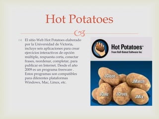 Hot Potatoes
                     
 El sitio Web Hot Potatoes elaborado
  por la Universidad de Victoria,
  incluye seis aplicaciones para crear
  ejercicios interactivos de opción
  múltiple, respuesta corta, conectar
  frases, reordenar, completar, para
  publicar en Internet. Desde el año
  2009 es un programa freeware .
  Estos programas son compatibles
  para diferentes plataformas
  Windows, Mac, Linux, etc.
 