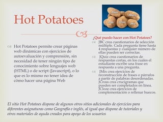 Hot Potatoes
                                                   ¿Qué puedo hacer con Hot Potatoes?
                                                     JBC crea cuestionarios de selección
 Hot Potatoes permite crear páginas                   múltiple. Cada pregunta tiene hasta
                                                       4 respuestas y cualquier número de
  web dinámicas con ejercicios de                      ellas pueden ser correctas.
  autoevaluación y comprensión, sin                  JQuiz crea cuestionarios de
  necesidad de tener ningún tipo de                    respuestas cortas, en los cuales el
                                                       estudiante escribe una frase en
  conocimiento sobre lenguajes web                     respuesta a una pregunta.
  (HTML) o de script (Javascript), o lo              JMix crea ejercicios de
  que es lo mismo no tener idea de                     reconstrucción de frases o párrafos
                                                       a partir de palabras desordenadas.
  cómo hacer una página Web                            JCross crea crucigramas que
                                                       pueden ser completados en línea.
                                                       JCloze crea ejercicios de
                                                       complementación o rellenar huecos.


El sitio Hot Potatoes dispone de algunos otros sitios adicionales de ejercicios para
diferentes asignaturas como Geografía e inglés, al igual que dispone de tutoriales y
otros materiales de ayuda creados para apoyo de los usuarios
 
