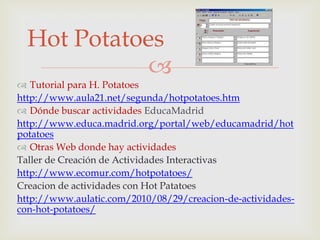 Hot Potatoes
             
 Tutorial para H. Potatoes
http://www.aula21.net/segunda/hotpotatoes.htm
 Dónde buscar actividades EducaMadrid
http://www.educa.madrid.org/portal/web/educamadrid/hot
potatoes
 Otras Web donde hay actividades
Taller de Creación de Actividades Interactivas
http://www.ecomur.com/hotpotatoes/
Creacion de actividades con Hot Patatoes
http://www.aulatic.com/2010/08/29/creacion-de-actividades-
con-hot-potatoes/
 