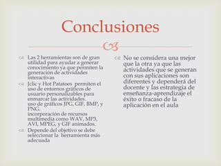 Conclusiones
                      
 Las 2 herramientas son de gran      No se considera una mejor
  utilidad para ayudar a generar       que la otra ya que las
  conocimiento ya que permiten la      actividades que se generan
  generación de actividades
  interactivas                         con sus aplicaciones son
 Jclic y Hot Patatoes permiten el     diferentes y dependerá del
  uso de entornos gráficos de          docente y las estrategia de
  usuario personalizables para         enseñanza-aprendizaje el
  enmarcar las actividades.            éxito o fracaso de la
  uso de gráficos JPG, GIF, BMP, y     aplicación en el aula
  PNG.
  incorporación de recursos
  multimedia como WAV, MP3,
  AVI, MPEG, y GIF animados.
 Depende del objetivo se debe
  seleccionar la herramienta más
  adecuada
 