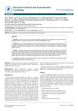 The Effect of Long Term Smoking as an Independent Coronary Risk
Factor on Myocardial Perfusion Detected by Thallium 201 or Tc99m
Sestamibi Spect Study
Samir Rafla*, Ahmed Ibrahim Abdel-Aaty, Mohammed Ibrahim Lotfy and Riham Gamal
Cardiology Department, Faculty of Medicine, University of Alexandria, Egypt
*Corresponding author: Samir Rafla, Cardiology Department, Faculty of Medicine, University of Alexandria, 398 Tareek Elhoria, 21321, Egypt, Tel: +201001495577;
Fax: 00201001495577; E-mail: smrafla@yahoo.com
Received date: May 15, 2018; Accepted date: May 28, 2018; Published date: May 30, 2018
Copyright: ©2018 Rafla S, et al. This is an open-access article distributed under the terms of the Creative Commons Attribution License, which permits unrestricted use,
distribution, and reproduction in any medium, provided the original author and source are credited.
Abstract
Objective: The aim of this work was to assess the effect of smoking as an independent coronary risk factor on
Myocardial Perfusion detected by Thallium 201 or Tc99m Sesta MIBI SPECT study.
Methods: This study included 200 patients, 100 who are smokers only (group A) without any cardiac risks and
the other 100 (group B) were nonsmokers, but with single cardiac risk factor as hypertension or diabetes. Each was
subjected to Dipyridamole (smokers 53, 47) or exercise (nonsmokers 51, 49) Thallium-201 or Tc99m SestaMIBI
SPECT protocol.
Results: Comparing smokers versus nonsmokers who have another one risk factor, smokers had : Lower age
with ischemic heart disease 55 years versus 60 years; Higher heart rate during peak stress; higher blood pressure
during peak stress; More incidence of chest pain during stress test; had the same degree of ischemic perfusion
defect, but higher incidence of persistent LV dilatation (43% versus 28%), higher incidence of severe perfusion
defects (68% versus 53%) and statistically significant higher incidence of scar tissue (52% versus 30%).
Conclusion: Smoking is an independent risk factor equal to hypertension and diabetes but smokers has higher
incidence of severe perfusion defects and scar.
Keywords: Single-photon emission computed tomography (SPECT);
Coronary artery disease (CAD); Smoking; Diabetes; Hypertension;
Thallium 201; tc99m Sestamibi
Abbreviations: SPECT: Single-Photon Emission Computed
Tomography; MPI: Myocardial Perfusion Imaging; CAD: Coronary
Artery Disease; MAP: Mean Arterial Pressure
Introduction
Decision-making using SPECT-MPI is based on its proven
prognostic efficacy. Principally, a normal SPECT-MPI study establishes
patients who are at low risk of subsequent adverse clinical events;
clinical risk increases in exponential relationship to the magnitude of
inducible myocardial ischemia. In particular, the presence of
hypertension, smoking, and diabetes were all significant predictors of
long-term risk. Annual all-cause mortality rate was 0.2% among
patients with none of these three risk factors, 0.6% among those with
one of these risk factors, 1.3% with two of these risk factors, and 1.7%
for those with all three of these risk factors [1-4]. Smoking is a major
recognized risk factor for cardiovascular disease, being associated with
an increase in vascular morbidity such as myocardial infarction and
sudden death [5-9]. Clinical studies have demonstrated that smoking
causes endothelial dysfunction in the systemic circulation, but the
mechanisms by which this occurs have not been fully elucidated,
although substantial evidence is accumulating that suggests increased
superoxide anion generation may play a critical role [10]. The value of
thallium technique in elucidating risk factors influence on myocardial
ischemia is studied and proved [11-15].
The aim of this work is to assess the effect of smoking as an
independent coronary risk factor on Myocardial Perfusion detected by
Thallium 201 or Tc99m SestaMIBI SPECT study.
Patients
This study included 200 patients, 100 patients who are smokers only
without any cardiac risks and the other 100 patients are nonsmokers,
with single cardiac risk factor. All these patients undergone myocardial
perfusion scintigraphy SPECT study associated with either exercise
stress test or dipyridamole stress in the data base Nuclear Cardiology
Lab. Cardiology Department in Alexandria Main University Hospital
as well as the prospective consecutive patients in the period of 6
months from March 2015. Consent was taken from all patients to
participate in the study.
The following patients were excluded:
• Patients with contraindications to cardiac stress test
• Patients with history of severe valvular heart disease
• Patients with severe heart failure (EF below 40%)
• Ex-Smokers
• Pregnancy
• Patients who did not give their consent
J
ournalofClini
cal & Experime
ntalCardiology
ISSN: 2155-9880
Journal of Clinical and Experimental
Cardiology Rafla et al., J Clin Exp Cardiolog 2018, 9:5
DOI: 10.4172/2155-9880.1000589
Research Article Open Access
J Clin Exp Cardiolog, an open access journal
ISSN:2155-9880
Volume 9 • Issue 5 • 1000589
 