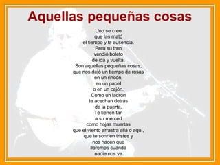 Aquellas pequeñas cosas
Uno se cree
que las mató
el tiempo y la ausencia.
Pero su tren
vendió boleto
de ida y vuelta.
Son aquellas pequeñas cosas,
que nos dejó un tiempo de rosas
en un rincón,
en un papel
o en un cajón.
Como un ladrón
te acechan detrás
de la puerta.
Te tienen tan
a su merced
como hojas muertas
que el viento arrastra allá o aquí,
que te sonríen tristes y
nos hacen que
lloremos cuando
nadie nos ve.
 