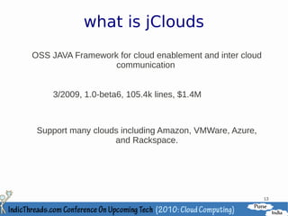 what is jClouds
OSS JAVA Framework for cloud enablement and inter cloud
                  communication


     3/2009, 1.0-beta6, 105.4k lines, $1.4M



 Support many clouds including Amazon, VMWare, Azure,
                   and Rackspace.




                                                          13
 