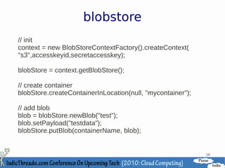blobstore
// init
context = new BlobStoreContextFactory().createContext(
"s3",accesskeyid,secretaccesskey);

blobStore = context.getBlobStore();

// create container
blobStore.createContainerInLocation(null, "mycontainer");

// add blob
blob = blobStore.newBlob("test");
blob.setPayload("testdata");
blobStore.putBlob(containerName, blob);


                                                            19
 